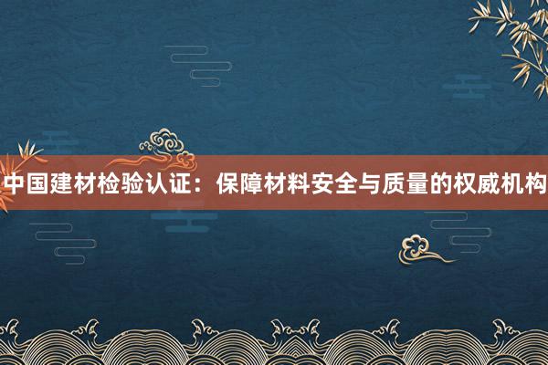 中国建材检验认证：保障材料安全与质量的权威机构